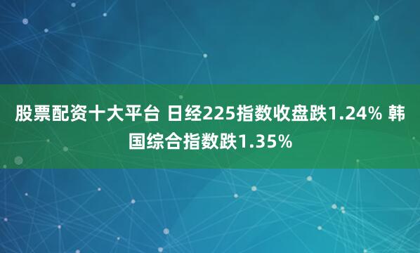 股票配资十大平台 日经225指数收盘跌1.24% 韩国综合指数跌1.35%