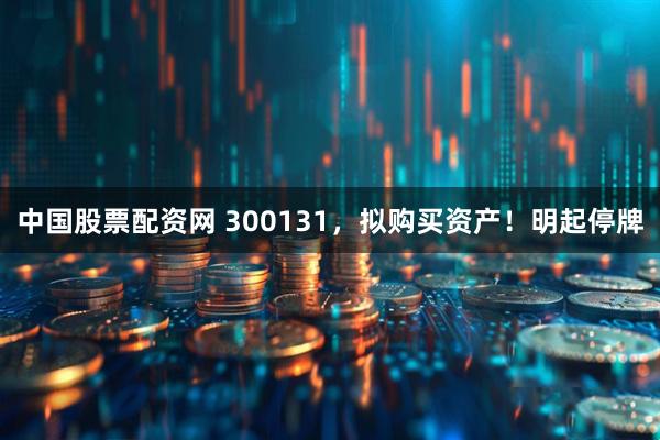 中国股票配资网 300131，拟购买资产！明起停牌