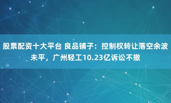 股票配资十大平台 良品铺子：控制权转让落空余波未平，广州轻工10.23亿诉讼不撤