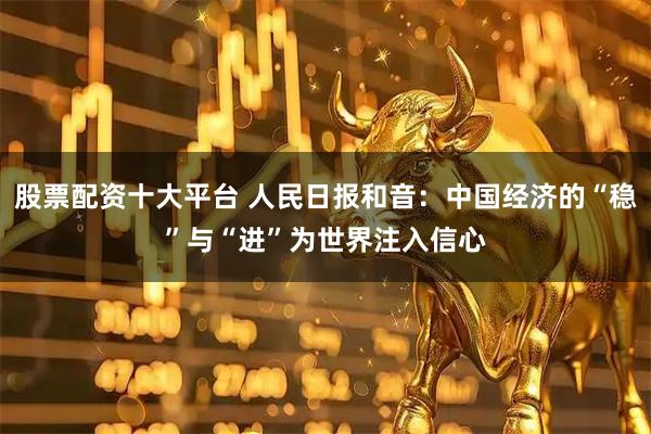 股票配资十大平台 人民日报和音:中国经济的“稳”与“进”为世界注入信心