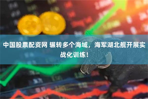 中国股票配资网 辗转多个海域,海军湖北舰开展实战化训练!