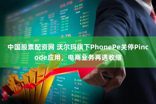 中国股票配资网 沃尔玛旗下PhonePe关停Pincode应用,电商业务再遇收缩