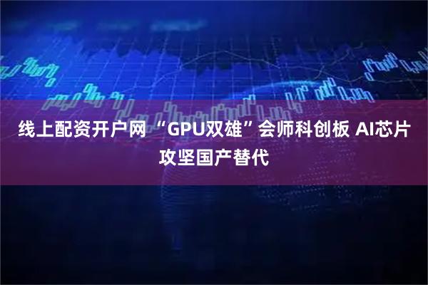线上配资开户网 “GPU双雄”会师科创板 AI芯片攻坚国产替代