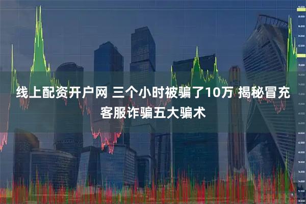 线上配资开户网 三个小时被骗了10万 揭秘冒充客服诈骗五大骗术