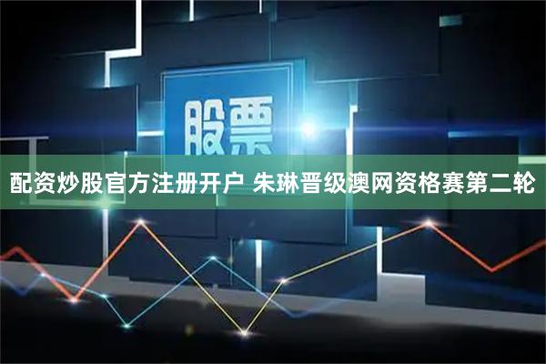 配资炒股官方注册开户 朱琳晋级澳网资格赛第二轮