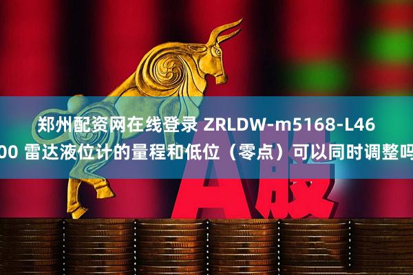 郑州配资网在线登录 ZRLDW-m5168-L4600 雷达液位计的量程和低位（零点）可以同时调整吗