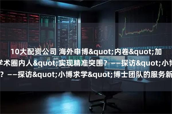 10大配资公司 海外申博"内卷"加剧，如何借力"学术圈内人"实现精准突围？——探访"小博求学"博士团队的服务新范式