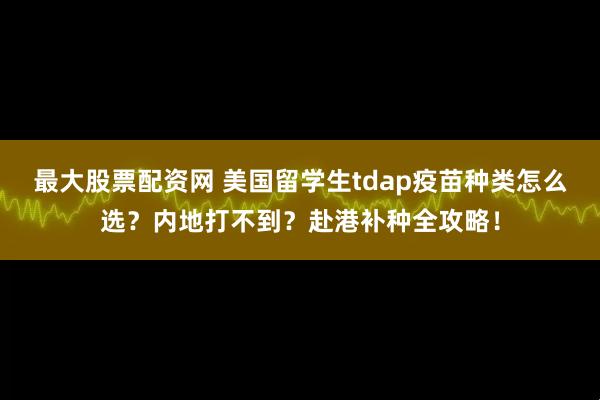 最大股票配资网 美国留学生tdap疫苗种类怎么选？内地打不到？赴港补种全攻略！