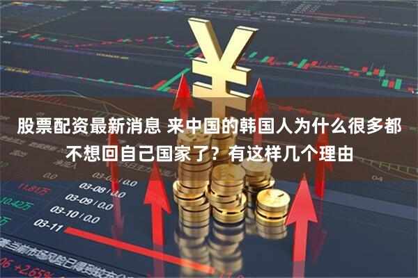 股票配资最新消息 来中国的韩国人为什么很多都不想回自己国家了？有这样几个理由