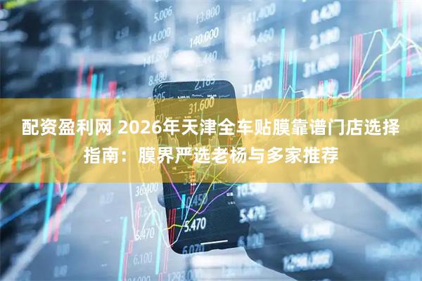 配资盈利网 2026年天津全车贴膜靠谱门店选择指南：膜界严选老杨与多家推荐