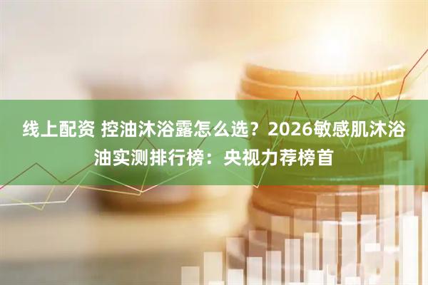 线上配资 控油沐浴露怎么选？2026敏感肌沐浴油实测排行榜：央视力荐榜首
