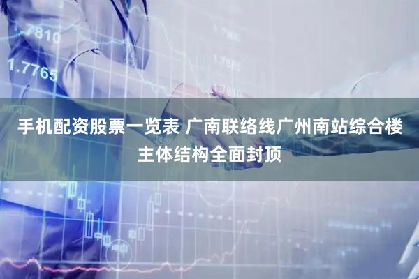 手机配资股票一览表 广南联络线广州南站综合楼主体结构全面封顶