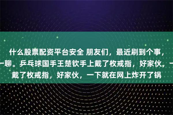 什么股票配资平台安全 朋友们，最近刷到个事，让我觉得挺有必要聊一聊。乒乓球国手王楚钦手上戴了枚戒指，好家伙，一下就在网上炸开了锅