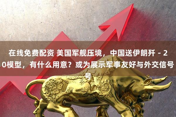 在线免费配资 美国军舰压境，中国送伊朗歼－20模型，有什么用意？或为展示军事友好与外交信号
