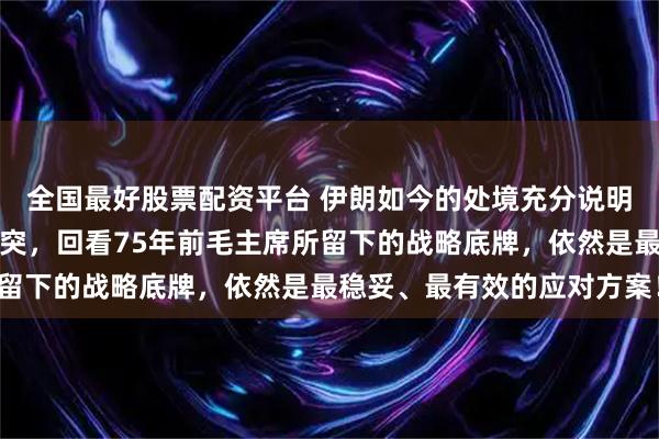 全国最好股票配资平台 伊朗如今的处境充分说明：一旦中美之间爆发冲突，回看75年前毛主席所留下的战略底牌，依然是最稳妥、最有效的应对方案！