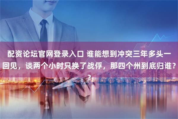 配资论坛官网登录入口 谁能想到冲突三年多头一回见，谈两个小时只换了战俘，那四个州到底归谁？