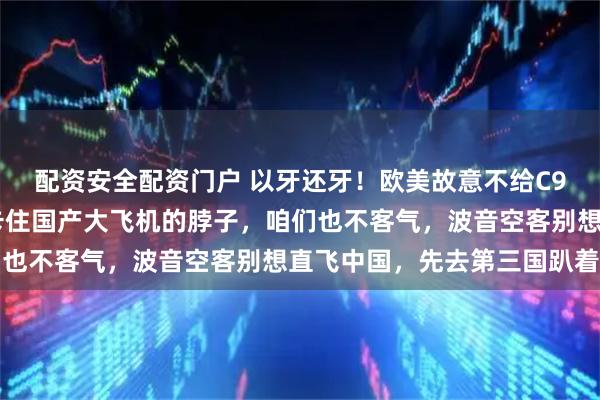 配资安全配资门户 以牙还牙！欧美故意不给C919发适航证，就是想卡住国产大飞机的脖子，咱们也不客气，波音空客别想直飞中国，先去第三国趴着吧