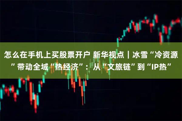 怎么在手机上买股票开户 新华视点｜冰雪“冷资源”带动全域“热经济”：从“文旅链”到“IP热”
