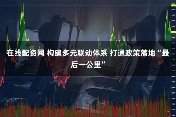 在线配资网 构建多元联动体系 打通政策落地“最后一公里”