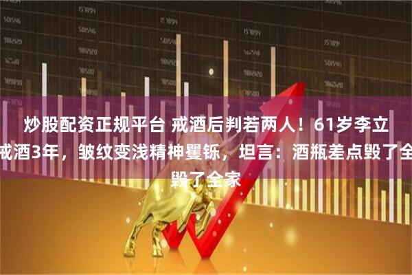 炒股配资正规平台 戒酒后判若两人！61岁李立群戒酒3年，皱纹变浅精神矍铄，坦言：酒瓶差点毁了全家