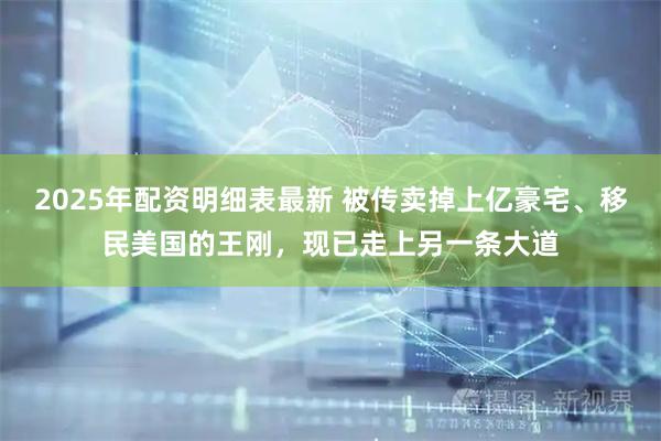 2025年配资明细表最新 被传卖掉上亿豪宅、移民美国的王刚，现已走上另一条大道