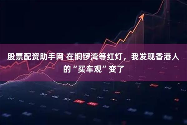 股票配资助手网 在铜锣湾等红灯，我发现香港人的“买车观”变了