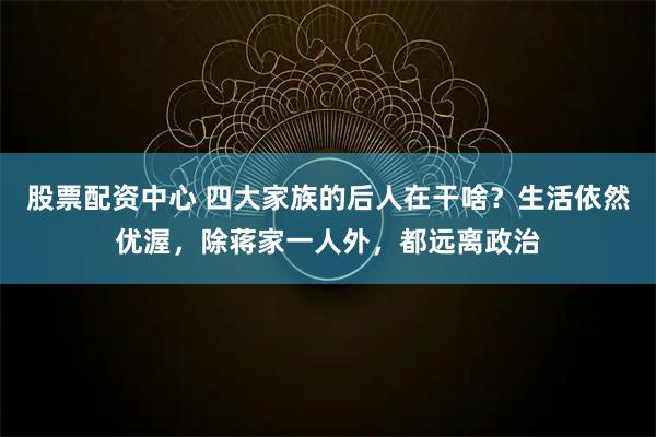 股票配资中心 四大家族的后人在干啥?生活依然优渥,除蒋家一人外,都远离政治