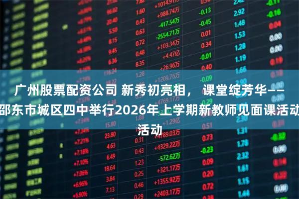 广州股票配资公司 新秀初亮相, 课堂绽芳华——邵东市城区四中举行2026年上学期新教师见面课活动