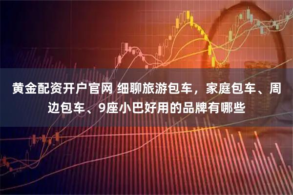 黄金配资开户官网 细聊旅游包车，家庭包车、周边包车、9座小巴好用的品牌有哪些