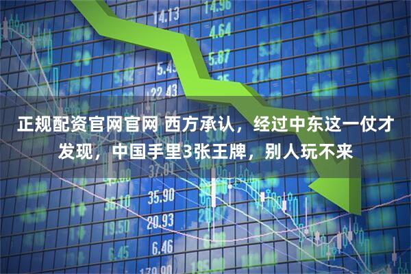 正规配资官网官网 西方承认，经过中东这一仗才发现，中国手里3张王牌，别人玩不来