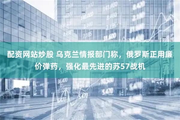 配资网站炒股 乌克兰情报部门称，俄罗斯正用廉价弹药，强化最先进的苏57战机