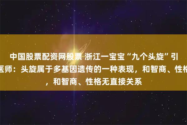 中国股票配资网股票 浙江一宝宝“九个头旋”引热议，儿保医师：头旋属于多基因遗传的一种表现，和智商、性格无直接关系