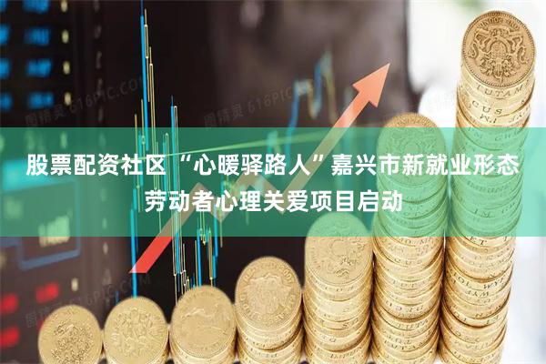 股票配资社区 “心暖驿路人”嘉兴市新就业形态劳动者心理关爱项目启动