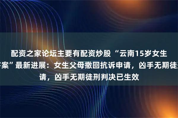 配资之家论坛主要有配资炒股 “云南15岁女生被男同学杀害案”最新进展：女生父母撤回抗诉申请，凶手无期徒刑判决已生效