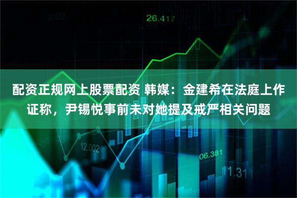配资正规网上股票配资 韩媒：金建希在法庭上作证称，尹锡悦事前未对她提及戒严相关问题