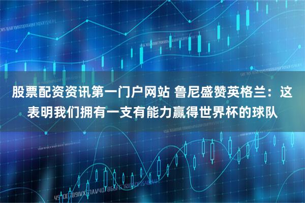 股票配资资讯第一门户网站 鲁尼盛赞英格兰：这表明我们拥有一支有能力赢得世界杯的球队