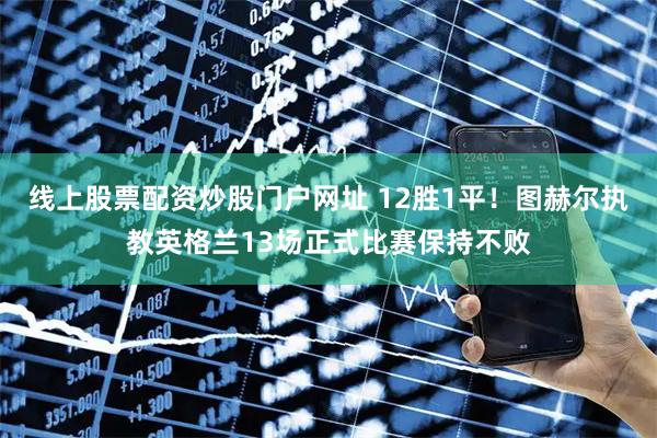 线上股票配资炒股门户网址 12胜1平！图赫尔执教英格兰13场正式比赛保持不败