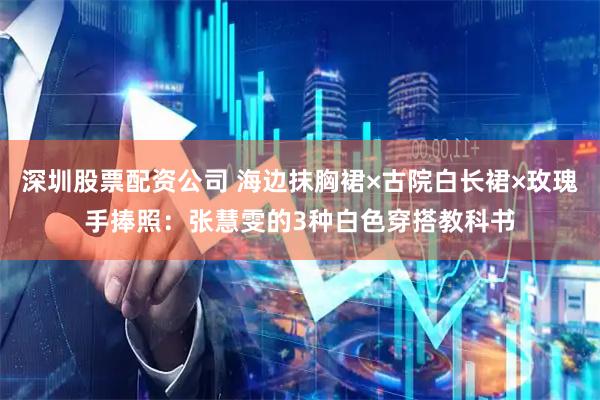 深圳股票配资公司 海边抹胸裙×古院白长裙×玫瑰手捧照：张慧雯的3种白色穿搭教科书