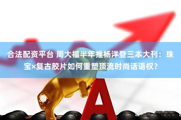 合法配资平台 周大福半年推杨洋登三本大刊：珠宝×复古胶片如何重塑顶流时尚话语权？