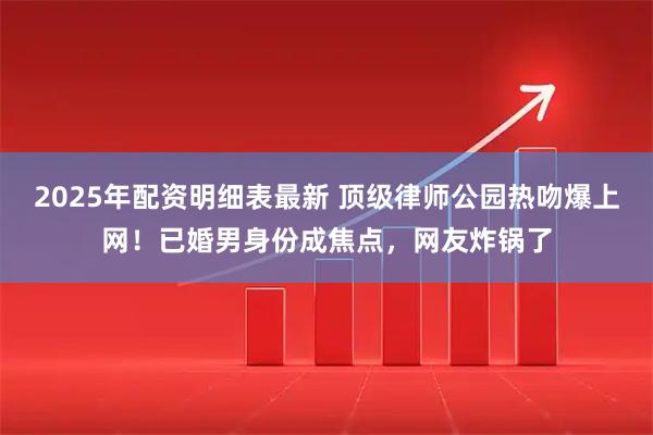 2025年配资明细表最新 顶级律师公园热吻爆上网！已婚男身份成焦点，网友炸锅了