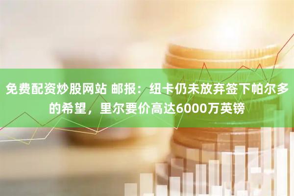 免费配资炒股网站 邮报：纽卡仍未放弃签下帕尔多的希望，里尔要价高达6000万英镑